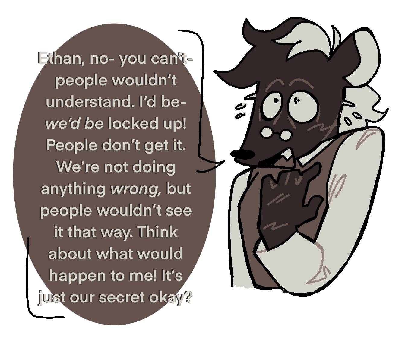 A drawing of a nervous Alvin with a speech bubble reading 'Ethan, no- you cant-people wouldn't understand. I'd be- we'd be locked up! People don't get it. We're not doing anything wrong, but people wouldn't see it that way. Think about what would happen to me! It's just our secret okay?.'